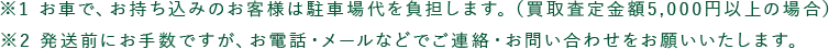 ※1 お車で、お持ち込みのお客様は駐車場代を負担します。(買取査定金額5,000円以上の場合) ※2 発送前にお手数ですが、お電話・メールなどでご連絡・お問い合わせをお願いいたします。