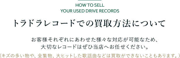 トラドラレコードでの買取方法について お客様それぞれにあわせた様々な対応が可能なため、 大切なレコードはぜひ当店へお任せください。 (キズの多い物や、全集物、大ヒットした歌謡曲などは買取ができないこともあります。)
