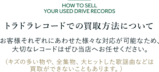 トラドラレコードでの買取方法について お客様それぞれにあわせた様々な対応が可能なため、 大切なレコードはぜひ当店へお任せください。 (キズの多い物や、全集物、大ヒットした歌謡曲などは買取ができないこともあります。)